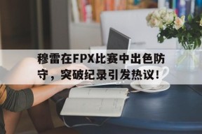 爱游戏体育-穆雷在FPX比赛中出色防守，突破纪录引发热议！的简单介绍
